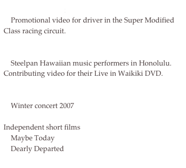 McKeefery Racing
    Promotional video for driver in the Super Modified Class racing circuit.

Greg and Junko MacDonald
    Steelpan Hawaiian music performers in Honolulu.  Contributing video for their Live in Waikiki DVD.

Viva la Musica!
    Winter concert 2007

Independent short films
    Maybe Today 
    Dearly Departed
